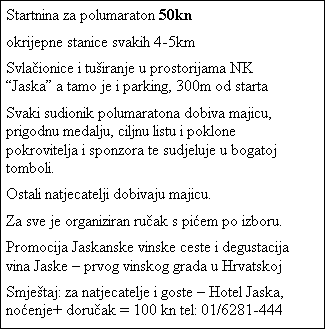 Tekstni okvir: Startnina za polumaraton 50kn
okrijepne stanice svakih 4-5km
Svlaionice i tuiranje u prostorijama NK Jaska a tamo je i parking, 300m od starta
Svaki sudionik polumaratona dobiva majicu, prigodnu medalju, ciljnu listu i poklone pokrovitelja i sponzora te sudjeluje u bogatoj tomboli.
Ostali natjecatelji dobivaju majicu.
Za sve je organiziran ruak s piem po izboru.
Promocija Jaskanske vinske ceste i degustacija vina Jaske  prvog vinskog grada u Hrvatskoj
Smjetaj: za natjecatelje i goste  Hotel Jaska, noenje+ doruak = 100 kn tel: 01/6281-444
