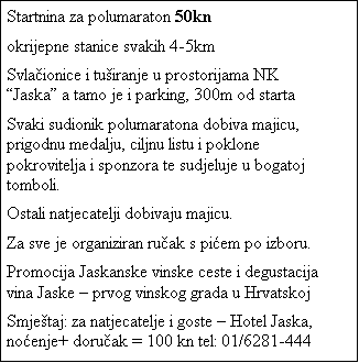 Tekstni okvir: Startnina za polumaraton 50kn
okrijepne stanice svakih 4-5km
Svlaionice i tuiranje u prostorijama NK Jaska a tamo je i parking, 300m od starta
Svaki sudionik polumaratona dobiva majicu, prigodnu medalju, ciljnu listu i poklone pokrovitelja i sponzora te sudjeluje u bogatoj tomboli.
Ostali natjecatelji dobivaju majicu.
Za sve je organiziran ruak s piem po izboru.
Promocija Jaskanske vinske ceste i degustacija vina Jaske  prvog vinskog grada u Hrvatskoj
Smjetaj: za natjecatelje i goste  Hotel Jaska, noenje+ doruak = 100 kn tel: 01/6281-444
